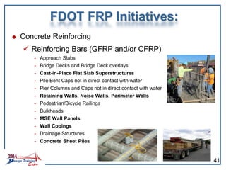 FDOT FRP Initiatives:
 Concrete Reinforcing
 Reinforcing Bars (GFRP and/or CFRP)
- Approach Slabs
- Bridge Decks and Bridge Deck overlays
- Cast-in-Place Flat Slab Superstructures
- Pile Bent Caps not in direct contact with water
- Pier Columns and Caps not in direct contact with water
- Retaining Walls, Noise Walls, Perimeter Walls
- Pedestrian/Bicycle Railings
- Bulkheads
- MSE Wall Panels
- Wall Copings
- Drainage Structures
- Concrete Sheet Piles
41
 