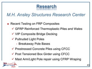 M.H. Ansley Structures Research Center
 Recent Testing on FRP Composites
 GFRP Reinforced Thermoplastic Piles and Wales
 VIP Composite Bridge Decking
 Pultruded Light Poles
- Breakaway Pole Bases
 Prestressed Concrete Piles using CFCC
 Post Tensioned Box Girder using CFCC
 Mast Arm/Light Pole repair using CFRP Wraping
Research
43
 