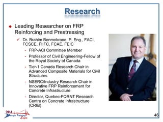 Research
 Leading Researcher on FRP
Reinforcing and Prestressing
 Dr. Brahim Benmokrane, P. Eng., FACI,
FCSCE, FIIFC, FCAE, FEIC
- FRP-ACI Committee Member
- Professor of Civil Engineering-Fellow of
the Royal Society of Canada
- Tier-1 Canada Research Chair in
Advanced Composite Materials for Civil
Structures
- NSERC/Industry Research Chair in
Innovative FRP Reinforcement for
Concrete Infrastructure
- Director, Quebec-FQRNT Research
Centre on Concrete Infrastructure
(CRIB)
46
 
