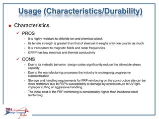 Usage (Characteristics/Durability)
 Characteristics
 PROS
- It is highly resistant to chloride ion and chemical attack
- Its tensile strength is greater than that of steel yet it weighs only one quarter as much
- It is transparent to magnetic fields and radar frequencies
- GFRP has low electrical and thermal conductivity
 CONS
- Due to its inelastic behavior design codes significantly reduce the allowable stress
capacity
- Due to the manufacturing processes the industry is undergoing progressive
standardization
- Storage and handling requirements for FRP reinforcing on the construction site can be
more restrictive due to FRP's susceptibility to damage by overexposure to UV light,
improper cutting or aggressive handling.
- The initial cost of the FRP reinforcing is considerably higher than traditional steel
reinforcing
 