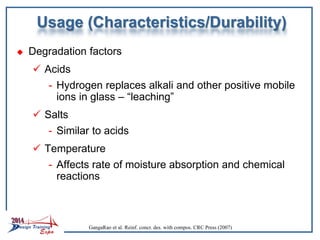 Usage (Characteristics/Durability)
 Degradation factors
 Acids
- Hydrogen replaces alkali and other positive mobile
ions in glass – “leaching”
 Salts
- Similar to acids
 Temperature
- Affects rate of moisture absorption and chemical
reactions
GangaRao et al. Reinf. concr. des. with compos. CRC Press (2007)
 