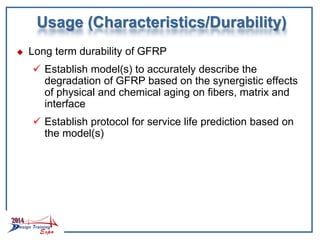 Usage (Characteristics/Durability)
 Long term durability of GFRP
 Establish model(s) to accurately describe the
degradation of GFRP based on the synergistic effects
of physical and chemical aging on fibers, matrix and
interface
 Establish protocol for service life prediction based on
the model(s)
 