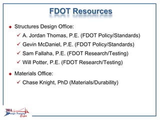 FDOT Resources
 Structures Design Office:
 A. Jordan Thomas, P.E. (FDOT Policy/Standards)
 Gevin McDaniel, P.E. (FDOT Policy/Standards)
 Sam Fallaha, P.E. (FDOT Research/Testing)
 Will Potter, P.E. (FDOT Research/Testing)
 Materials Office:
 Chase Knight, PhD (Materials/Durability)
 