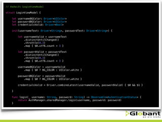 // RxSwift LoginViewModel
struct LoginViewModel {
let usernameBGColor: Driver<UIColor>
let passwordBGColor: Driver<UIColor>
let credentialsValid: Driver<Bool>
init(usernameText: Driver<String>, passwordText: Driver<String>) {
let usernameValid = usernameText
.distinctUntilChanged()
.throttle(0.3)
.map { $0.utf8.count > 3 }
let passwordValid = passwordText
.distinctUntilChanged()
.throttle(0.3)
.map { $0.utf8.count > 3 }
usernameBGColor = usernameValid
.map { $0 ? BG_COLOR : UIColor.white }
passwordBGColor = passwordValid
.map { $0 ? BG_COLOR : UIColor.white }
credentialsValid = Driver.combineLatest(usernameValid, passwordValid) { $0 && $1 }
}
func login(_ username: String, password: String) -> Observable<AutenticationStatus> {
return AuthManager.sharedManager.login(username, password: password)
}
 