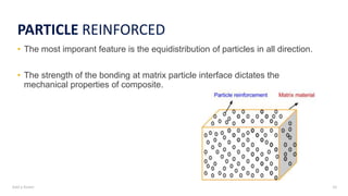 Add a footer 10
PARTICLE REINFORCED
• The most imporant feature is the equidistribution of particles in all direction.
• The strength of the bonding at matrix particle interface dictates the
mechanical properties of composite.
 