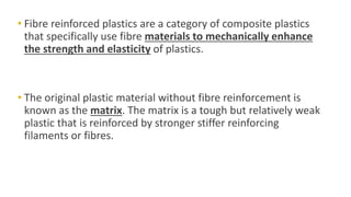 • Fibre reinforced plastics are a category of composite plastics
that specifically use fibre materials to mechanically enhance
the strength and elasticity of plastics.
• The original plastic material without fibre reinforcement is
known as the matrix. The matrix is a tough but relatively weak
plastic that is reinforced by stronger stiffer reinforcing
filaments or fibres.
 