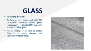 GLASS
• Insulating material
• To form a very strong and light FRP
composite material called glass-
reinforced plastic(GRP),popularly
known as “fibre glass”
• Not as strong or as rigid as carbon
fibre, it is much cheaper and
significantly less brittle.
 
