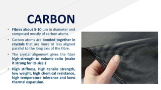 CARBON
• Fibres about 5-10 µm in diameter and
composed mostly of carbon atoms
• Carbon atoms are bonded together in
crystals that are more or less aligned
parallel to the long axis of the fibre.
• The crystal alignment gives the fiber
high-strength-to volume ratio (make
it strong for its size.)
• High stiffness, high tensile strength,
low weight, high chemical resistance,
high temperature tolerance and loew
thermal expansion.
 