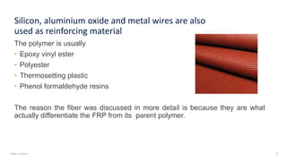Add a footer 9
Silicon, aluminium oxide and metal wires are also
used as reinforcing material
The polymer is usually
• Epoxy vinyl ester
• Polyester
• Thermosetting plastic
• Phenol formaldehyde resins
The reason the fiber was discussed in more detail is because they are what
actually differentiate the FRP from its parent polymer.
 