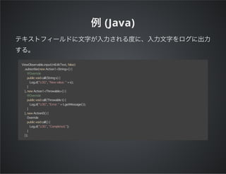 (Java)
ViewObservable.input(mEditText, false)
.subscribe(new Action1<String>() {
@Override
public void call(String s) {
Log.d("LOG", "New value: " + s);
}
}, new Action1<Throwable>() {
@Override
public void call(Throwable t) {
Log.d("LOG", "Error: " + t.getMessage());
}
}, new Action0() {
Override
public void call() {
Log.d("LOG", "Completed.");
}
});
 