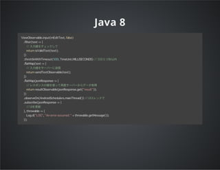 Java 8
ViewObservable.input(mEditText, false)
.filter(text -> {
// 入力値をチェックして
return isValidText(text);
})
.throttleWithTimeout(500, TimeUnit.MILLISECONDS) // 500ミリ秒以内
.flatMap(text -> {
// 入力値をサーバーに送信
return sendTextObservable(text);
})
.flatMap(jsonResponse -> {
// レスポンスの値を使って再度サーバーからデータ取得
return resultObservable(jsonResponse.get("result"));
})
.observeOn(AndroidSchedulers.mainThread()) // UIスレッドで
.subscribe(jsonResponse -> {
// UIを更新
}, throwable -> {
Log.d("LOG", "An error occurred: " + throwable.getMessage());
});
 