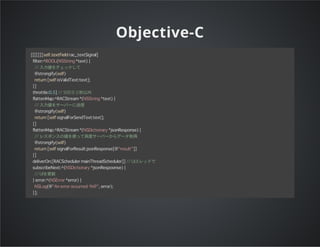 Objective-C
[[[[[[[self.textField rac_textSignal]
filter:^BOOL(NSString *text) {
// 入力値をチェックして
@strongify(self)
return [self isValidText:text];
}]
throttle:0.5] // 500ミリ秒以内
flattenMap:^RACStream*(NSString *text) {
// 入力値をサーバーに送信
@strongify(self)
return [self signalForSendText:text];
}]
flattenMap:^RACStream*(NSDictionary *jsonResponse) {
// レスポンスの値を使って再度サーバーからデータ取得
@strongify(self)
return [self signalForResult:jsonResponse[@"result"]]
}]
deliverOn:[RACScheduler mainThreadScheduler]] // UIスレッドで
subscribeNext:^(NSDictionary *jsonRespoonse) {
// UIを更新
} error:^(NSError *error) {
NSLog(@"An error occurred: %@", error);
}];
 