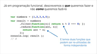 Já em programação funcional, descrevemos o que queremos fazer e
não como queremos fazê-lo
var numbers = [1,2,3,4,5];
var result = numbers!
.filter(function(n){ return n % 2 === 0; })!
.reduce(function(acc, n){!
return acc * n;!
});!
console.log( result );!
// 8! E temos duas funções que
podem ser re-utilizadas de
forma independente
 