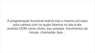 A programação funcional reativa traz o mesmo princípio
para valores com os quais lidamos no dia-a-dia:
eventos DOM como clicks, key presses, movimentos do
mouse, chamadas Ajax…
 