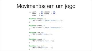 Movimentos em um jogo
var JUMP = 38, CROUCH = 40,!
LEFT = 37, RIGHT = 39,!
FIRE = 32;!
!
function goRight (){!
$('h1').html("Ir para a direita...");!
}!
!
function goLeft (){!
$('h1').html("Ir para a esquerda...");!
}!
!
function jump (){!
$('h1').html("Pular...");!
}!
!
function crouch (){!
$('h1').html("Abaixar...");!
}!
!
function fire (){!
$('h1').html("Atirar...");!
}
 