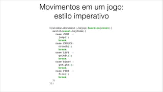 Movimentos em um jogo:
estilo imperativo
$(window.document).keyup(function(event){!
switch(event.keyCode){!
case JUMP :!
jump();!
break;!
case CROUCH:!
crouch();!
break;!
case LEFT :!
goLeft();!
break;!
case RIGHT :!
goRight();!
break;!
case FIRE :!
fire();!
break;!
};!
});
 