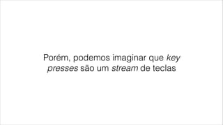 Porém, podemos imaginar que key
presses são um stream de teclas
 