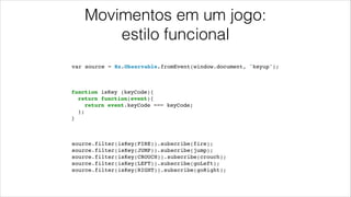 Movimentos em um jogo:
estilo funcional
var source = Rx.Observable.fromEvent(window.document, 'keyup');
function isKey (keyCode){!
return function(event){!
return event.keyCode === keyCode;!
};!
}
source.filter(isKey(FIRE)).subscribe(fire);!
source.filter(isKey(JUMP)).subscribe(jump);!
source.filter(isKey(CROUCH)).subscribe(crouch);!
source.filter(isKey(LEFT)).subscribe(goLeft);!
source.filter(isKey(RIGHT)).subscribe(goRight);!
 