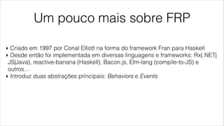 Um pouco mais sobre FRP
‣ Criado em 1997 por Conal Elliott na forma do framework Fran para Haskell
‣ Desde então foi implementada em diversas linguagens e frameworks: Rx(.NET|
JS|Java), reactive-banana (Haskell), Bacon.js, Elm-lang (compile-to-JS) e
outros…
‣ Introduz duas abstrações principais: Behaviors e Events
 
