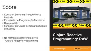 Sobre
‣ Consultor Senior na ThoughtWorks
Australia
‣ Entusiasta de Programação Functional
‣ Clojure geek
‣ Fundador do Grupo de Usuários Clojure
de Sydney
‣ No momento escrevendo o livro
“Clojure Reactive Programming”
 