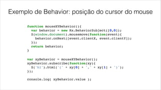 Exemplo de Behavior: posição do cursor do mouse
function mouseXYBehavior(){!
var behavior = new Rx.BehaviorSubject([0,0]);!
$(window.document).mousemove(function(event){!
behavior.onNext([event.clientX, event.clientY]);!
});!
return behavior;!
}
var xyBehavior = mouseXYBehavior();!
xyBehavior.subscribe(function(xy){!
$('h1').html('(' + xy[0] + ',' + xy[1] + ')');!
});!
!
console.log( xyBehavior.value );!
 