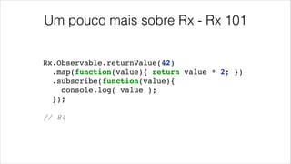 Um pouco mais sobre Rx - Rx 101
Rx.Observable.returnValue(42)!
.map(function(value){ return value * 2; })!
.subscribe(function(value){!
console.log( value );!
});!
!
// 84!
 
