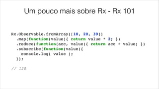 Um pouco mais sobre Rx - Rx 101
Rx.Observable.fromArray([10, 20, 30])!
.map(function(value){ return value * 2; })!
.reduce(function(acc, value){ return acc + value; })!
.subscribe(function(value){!
console.log( value );!
});!
!
// 120
 