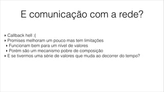 E comunicação com a rede?
‣ Callback hell :(
‣ Promises melhoram um pouco mas tem limitações
‣ Funcionam bem para um nível de valores
‣ Porém são um mecanismo pobre de composição
‣ E se tivermos uma série de valores que muda ao decorrer do tempo?
 