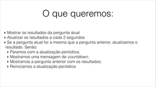 O que queremos:
‣ Mostrar os resultados da pergunta atual
‣ Atualizar os resultados a cada 2 segundos
‣ Se a pergunta atual for a mesma que a pergunta anterior, atualizamos o
resultado. Senão:
‣ Paramos com a atualização periódica;
‣ Mostramos uma mensagem de countdown;
‣ Mostramos a pergunta anterior com os resultados;
‣ Reiniciamos a atualização periódica
 