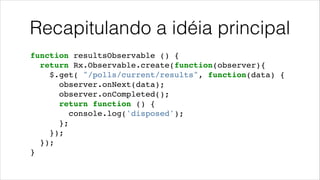 Recapitulando a idéia principal
function resultsObservable () {!
return Rx.Observable.create(function(observer){!
$.get( "/polls/current/results", function(data) {!
observer.onNext(data);!
observer.onCompleted();!
return function () {!
console.log('disposed');!
};!
});!
});!
}
 