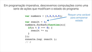 Em programação imperativa, descrevemos computações como uma
serie de ações que modiﬁcam o estado do programa
var result = 1;!
numbers.forEach(function(n){!
if(n % 2 === 0) {!
result *= n;!
}!
});!
console.log( result );!
// 8!
var numbers = [1,2,3,4,5];
Requer uma variável
para armazenar
estado
 
