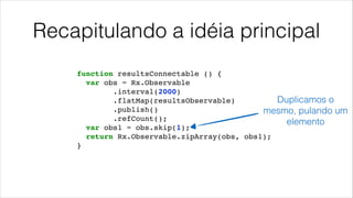 Recapitulando a idéia principal
function resultsConnectable () {!
var obs = Rx.Observable!
.interval(2000)!
.flatMap(resultsObservable)!
.publish()!
.refCount();!
var obs1 = obs.skip(1);!
return Rx.Observable.zipArray(obs, obs1);!
}!
Duplicamos o
mesmo, pulando um
elemento
 