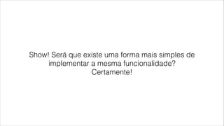 Show! Será que existe uma forma mais simples de
implementar a mesma funcionalidade?
Certamente!
 