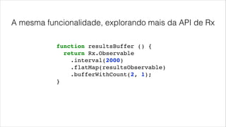 A mesma funcionalidade, explorando mais da API de Rx
function resultsBuffer () {!
return Rx.Observable!
.interval(2000)!
.flatMap(resultsObservable)!
.bufferWithCount(2, 1);!
}
 