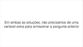 Em ambas as soluções, não precisamos de uma
variável extra para armazenar a pergunta anterior
 