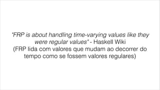 "FRP is about handling time-varying values like they
were regular values" - Haskell Wiki
(FRP lida com valores que mudam ao decorrer do
tempo como se fossem valores regulares)
 
