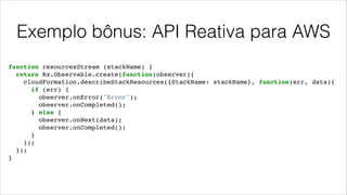 Exemplo bônus: API Reativa para AWS
function resourcesStream (stackName) {!
return Rx.Observable.create(function(observer){!
cloudFormation.describeStackResources({StackName: stackName}, function(err, data){!
if (err) {!
observer.onError("Error");!
observer.onCompleted();!
} else {!
observer.onNext(data);!
observer.onCompleted();!
}!
});!
});!
}
 