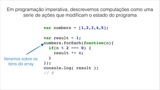 var result = 1;!
numbers.forEach(function(n){!
if(n % 2 === 0) {!
result *= n;!
}!
});!
console.log( result );!
// 8!
var numbers = [1,2,3,4,5];
Iteramos sobre os
itens do array
Em programação imperativa, descrevemos computações como uma
serie de ações que modiﬁcam o estado do programa
 