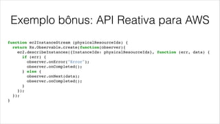 Exemplo bônus: API Reativa para AWS
function ec2InstanceStream (physicalResourceIds) {!
return Rx.Observable.create(function(observer){!
ec2.describeInstances({InstanceIds: physicalResourceIds}, function (err, data) {!
if (err) {!
observer.onError("Error");!
observer.onCompleted();!
} else {!
observer.onNext(data);!
observer.onCompleted();!
}!
});!
});!
}
 