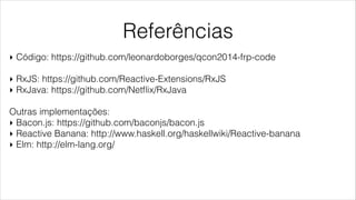 Referências
‣ Código: https://github.com/leonardoborges/qcon2014-frp-code
!
‣ RxJS: https://github.com/Reactive-Extensions/RxJS
‣ RxJava: https://github.com/Netﬂix/RxJava
!
Outras implementações:
‣ Bacon.js: https://github.com/baconjs/bacon.js
‣ Reactive Banana: http://www.haskell.org/haskellwiki/Reactive-banana
‣ Elm: http://elm-lang.org/
 