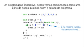 var result = 1;!
numbers.forEach(function(n){!
if(n % 2 === 0) {!
result *= n;!
}!
});!
console.log( result );!
// 8!
var numbers = [1,2,3,4,5];
E na mesma função
ﬁltramos os itens…
Em programação imperativa, descrevemos computações como uma
serie de ações que modiﬁcam o estado do programa
 