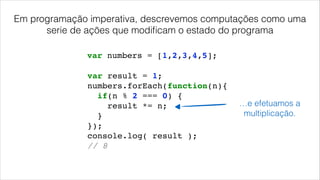 var result = 1;!
numbers.forEach(function(n){!
if(n % 2 === 0) {!
result *= n;!
}!
});!
console.log( result );!
// 8!
var numbers = [1,2,3,4,5];
…e efetuamos a
multiplicação.
Em programação imperativa, descrevemos computações como uma
serie de ações que modiﬁcam o estado do programa
 