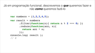 Já em programação funcional, descrevemos o que queremos fazer e
não como queremos fazê-lo
var numbers = [1,2,3,4,5];
var result = numbers!
.filter(function(n){ return n % 2 === 0; })!
.reduce(function(acc, n){!
return acc * n;!
});!
console.log( result );!
// 8!
 