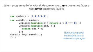 Já em programação funcional, descrevemos o que queremos fazer e
não como queremos fazê-lo
var numbers = [1,2,3,4,5];
var result = numbers!
.filter(function(n){ return n % 2 === 0; })!
.reduce(function(acc, n){!
return acc * n;!
});!
console.log( result );!
// 8!
Nenhuma variável
necessária para a
mesma computação
 