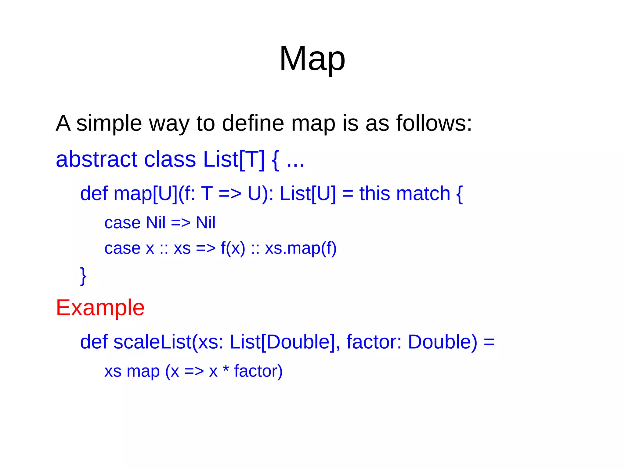 Map
A simple way to define map is as follows:
abstract class List[T] { ...
def map[U](f: T => U): List[U] = this match {
case Nil => Nil
case x :: xs => f(x) :: xs.map(f)
}
Example
def scaleList(xs: List[Double], factor: Double) =
xs map (x => x * factor)
 