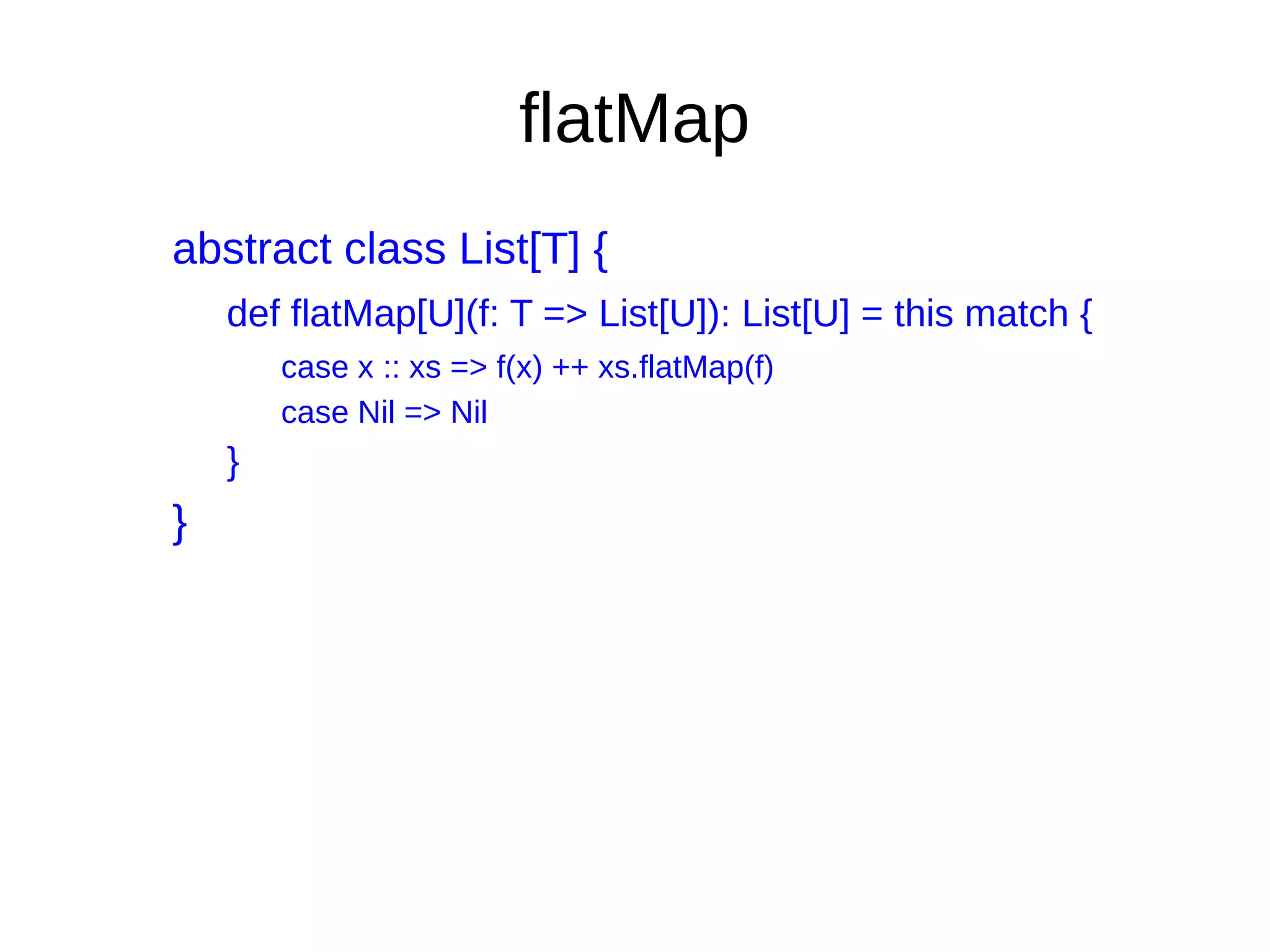 flatMap
abstract class List[T] {
def flatMap[U](f: T => List[U]): List[U] = this match {
case x :: xs => f(x) ++ xs.flatMap(f)
case Nil => Nil
}
}
 