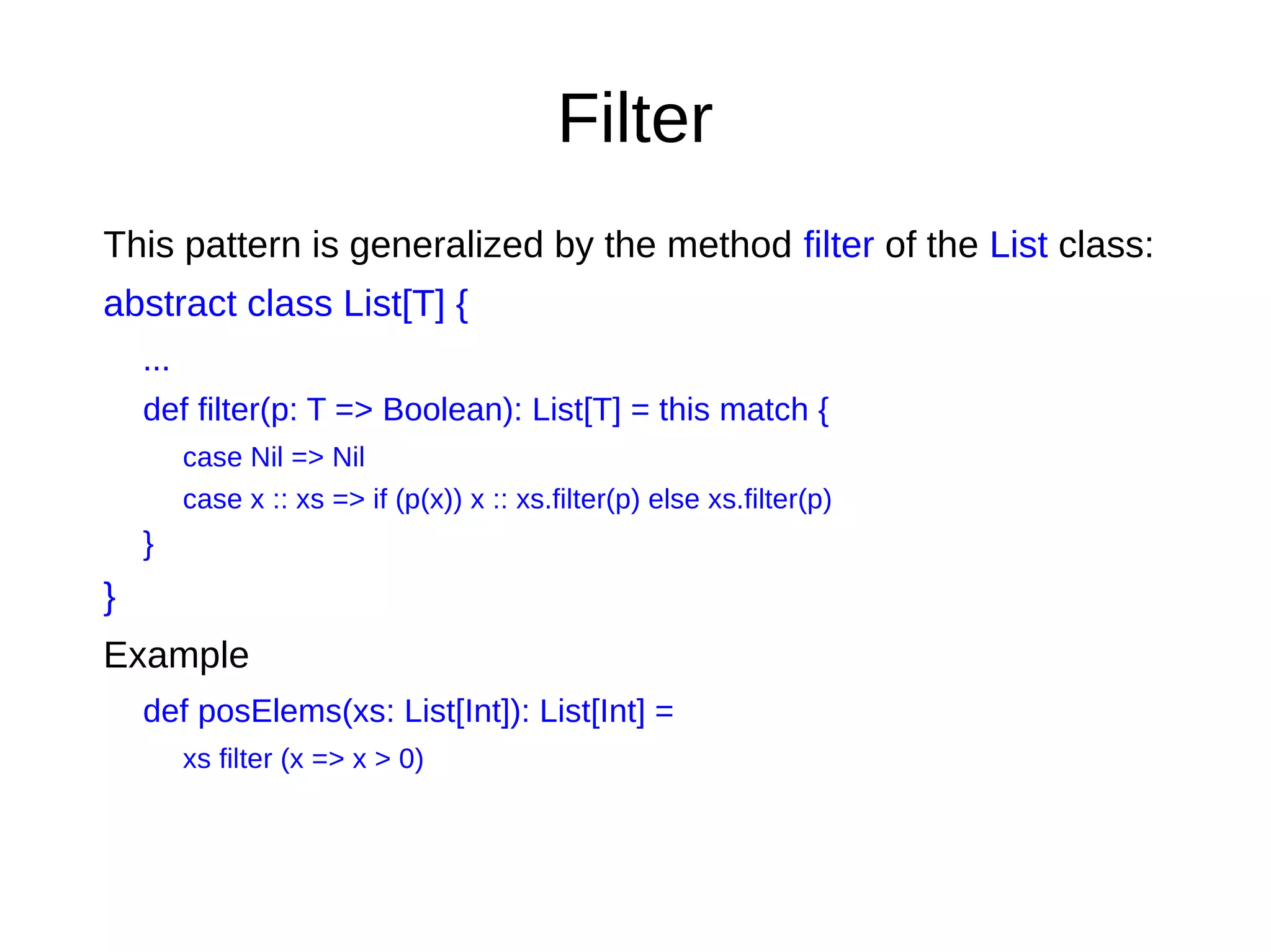 Filter
This pattern is generalized by the method filter of the List class:
abstract class List[T] {
...
def filter(p: T => Boolean): List[T] = this match {
case Nil => Nil
case x :: xs => if (p(x)) x :: xs.filter(p) else xs.filter(p)
}
}
Example
def posElems(xs: List[Int]): List[Int] =
xs filter (x => x > 0)
 