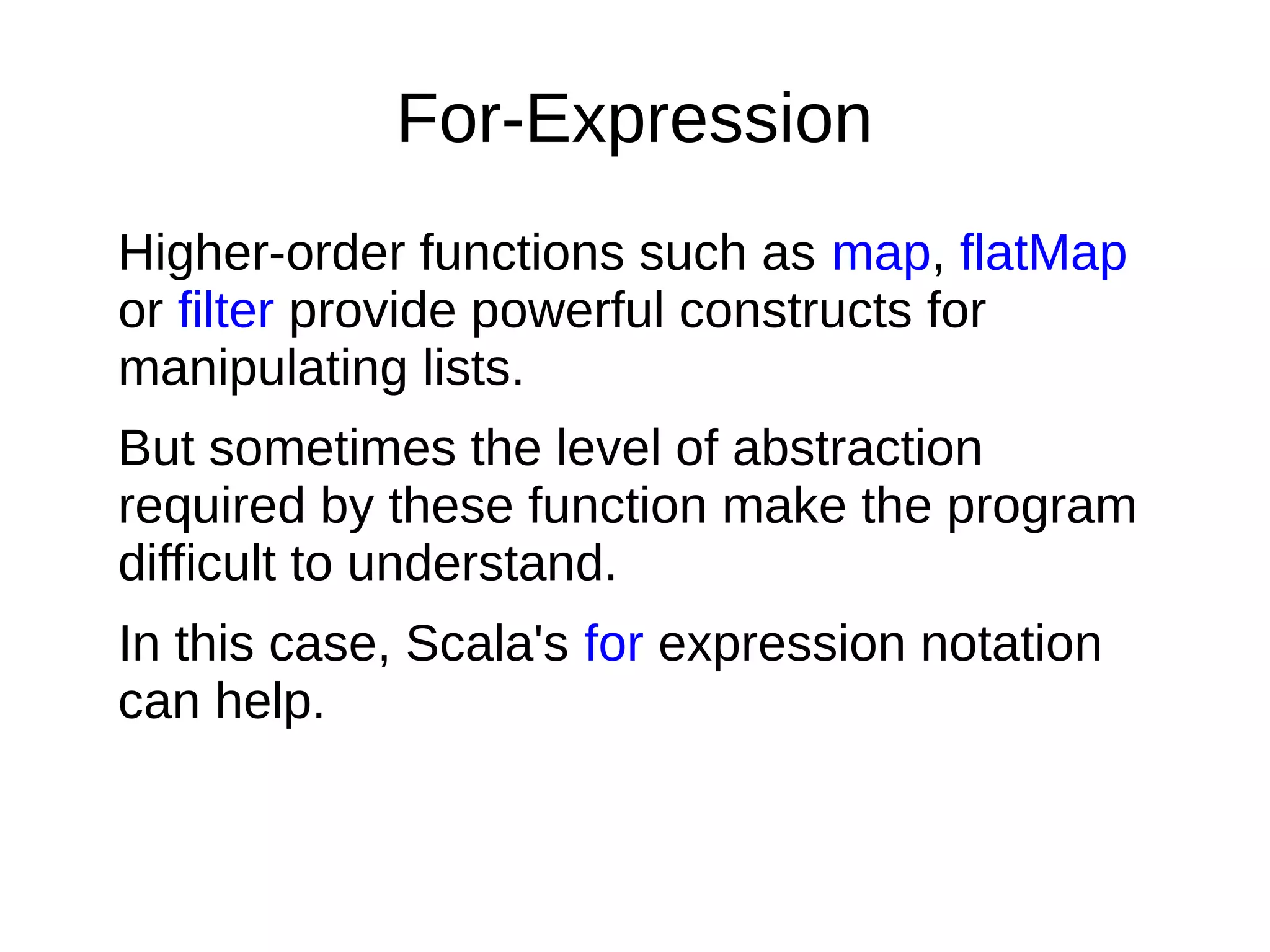 For-Expression
Higher-order functions such as map, flatMap
or filter provide powerful constructs for
manipulating lists.
But sometimes the level of abstraction
required by these function make the program
difficult to understand.
In this case, Scala's for expression notation
can help.
 
