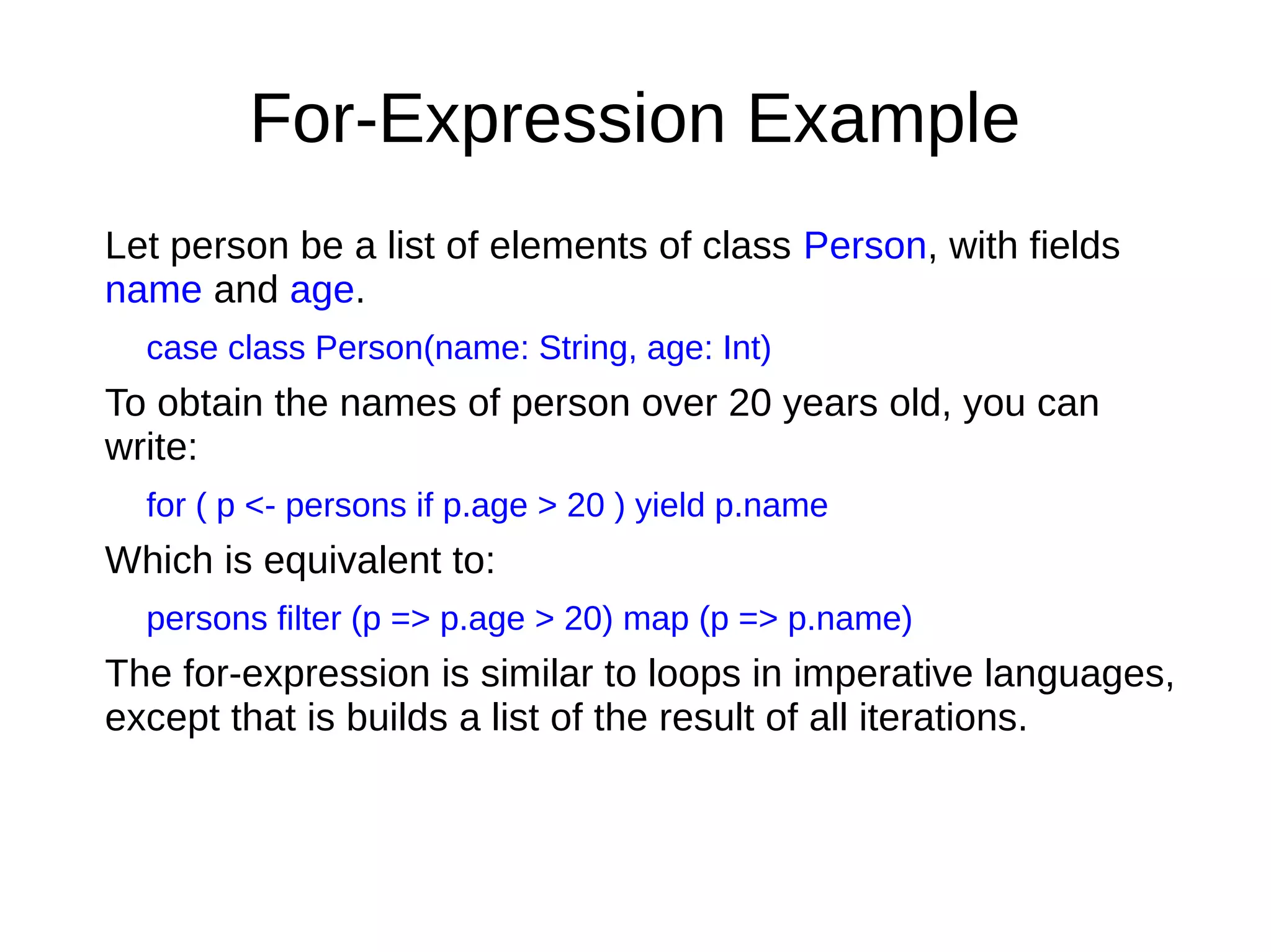 For-Expression Example
Let person be a list of elements of class Person, with fields
name and age.
case class Person(name: String, age: Int)
To obtain the names of person over 20 years old, you can
write:
for ( p <- persons if p.age > 20 ) yield p.name
Which is equivalent to:
persons filter (p => p.age > 20) map (p => p.name)
The for-expression is similar to loops in imperative languages,
except that is builds a list of the result of all iterations.
 