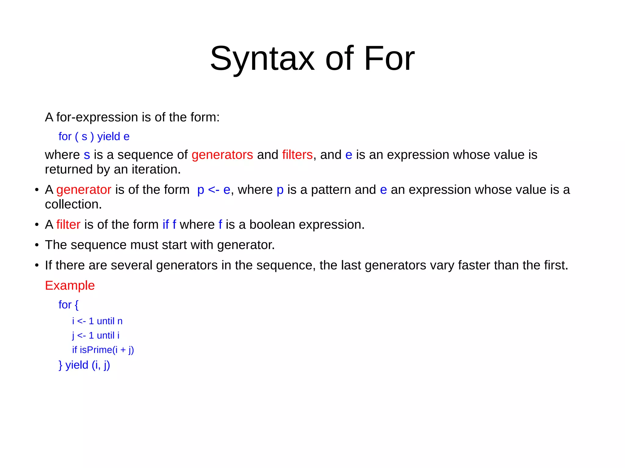 Syntax of For
A for-expression is of the form:
for ( s ) yield e
where s is a sequence of generators and filters, and e is an expression whose value is
returned by an iteration.
●
A generator is of the form p <- e, where p is a pattern and e an expression whose value is a
collection.
●
A filter is of the form if f where f is a boolean expression.
●
The sequence must start with generator.
●
If there are several generators in the sequence, the last generators vary faster than the first.
Example
for {
i <- 1 until n
j <- 1 until i
if isPrime(i + j)
} yield (i, j)
 